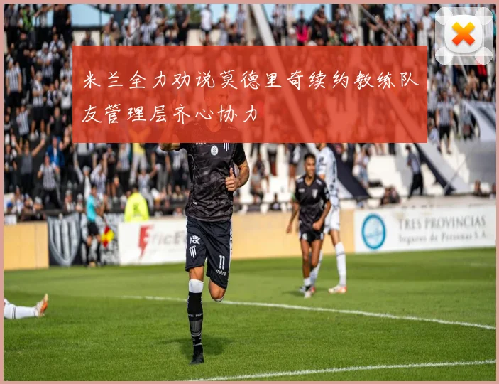 米兰全力劝说莫德里奇续约教练队友管理层齐心协力