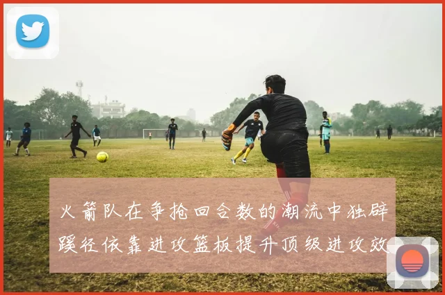 火箭队在争抢回合数的潮流中独辟蹊径依靠进攻篮板提升顶级进攻效率