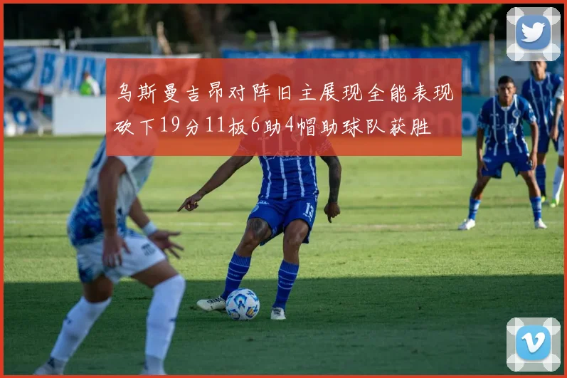 乌斯曼吉昂对阵旧主展现全能表现砍下19分11板6助4帽助球队获胜
