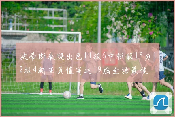 波蒂斯表现出色11投6中斩获15分12板4断正负值高达19成全场最佳