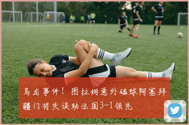 乌龙事件！图拉姆意外磕球阿塞拜疆门将失误助法国3-1领先