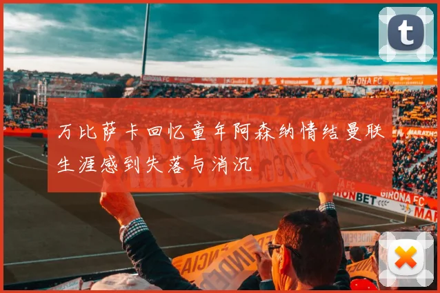 万比萨卡回忆童年阿森纳情结曼联生涯感到失落与消沉