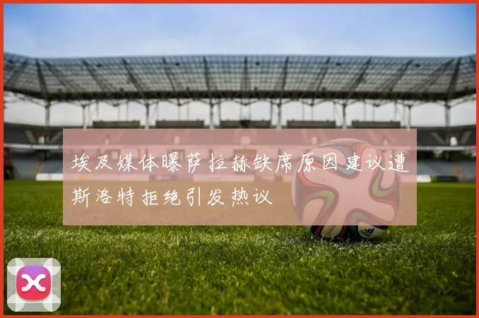 埃及媒体曝萨拉赫缺席原因建议遭斯洛特拒绝引发热议
