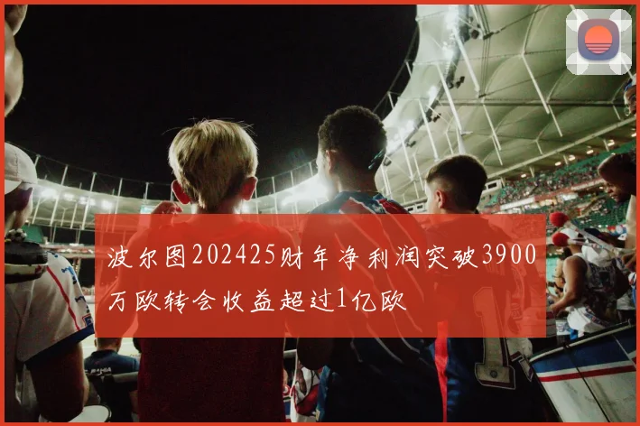 波尔图202425财年净利润突破3900万欧转会收益超过1亿欧