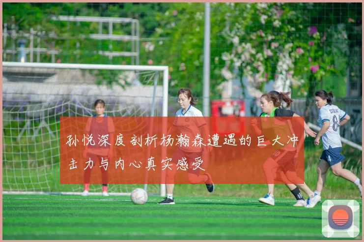 孙悦深度剖析杨瀚森遭遇的巨大冲击力与内心真实感受