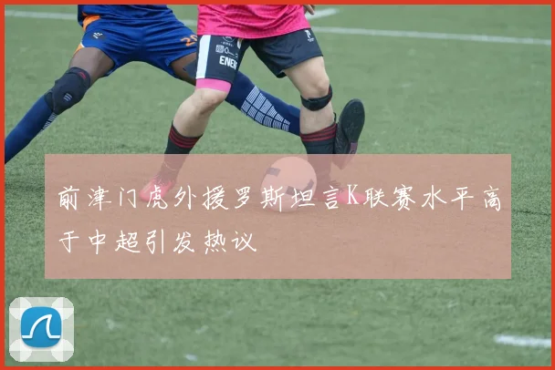 前津门虎外援罗斯坦言K联赛水平高于中超引发热议