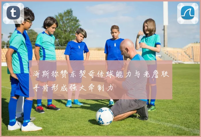 海斯称赞东契奇传球能力与老詹联手将形成强大牵制力