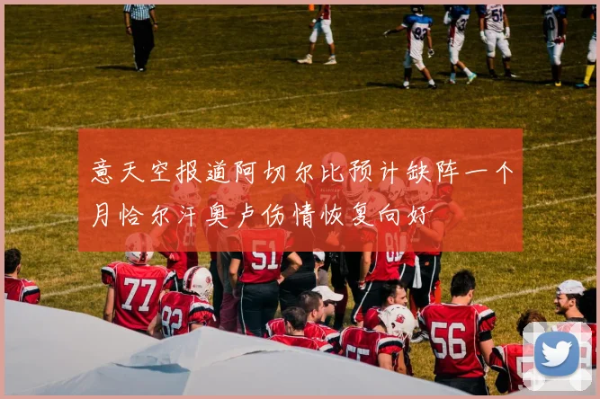 意天空报道阿切尔比预计缺阵一个月恰尔汗奥卢伤情恢复向好