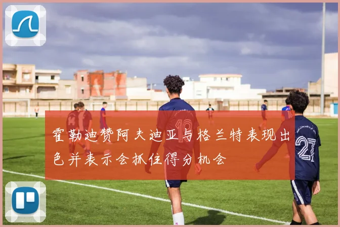 霍勒迪赞阿夫迪亚与格兰特表现出色并表示会抓住得分机会