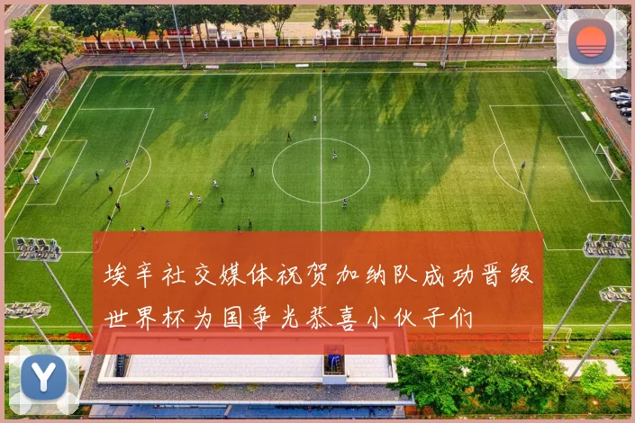 埃辛社交媒体祝贺加纳队成功晋级世界杯为国争光恭喜小伙子们