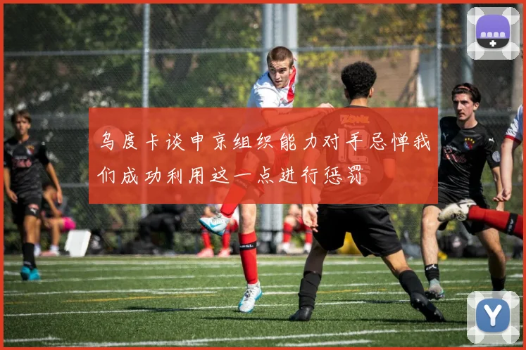 乌度卡谈申京组织能力对手忌惮我们成功利用这一点进行惩罚