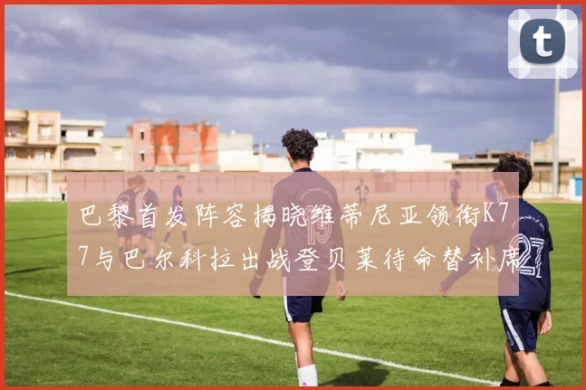 巴黎首发阵容揭晓维蒂尼亚领衔K77与巴尔科拉出战登贝莱待命替补席