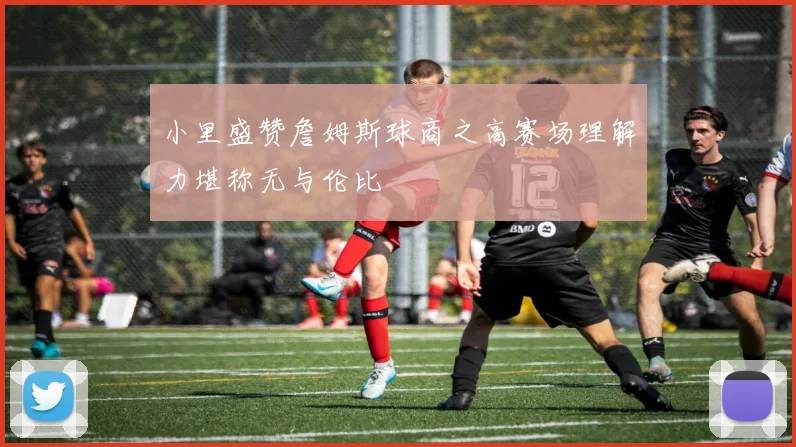小里盛赞詹姆斯球商之高赛场理解力堪称无与伦比