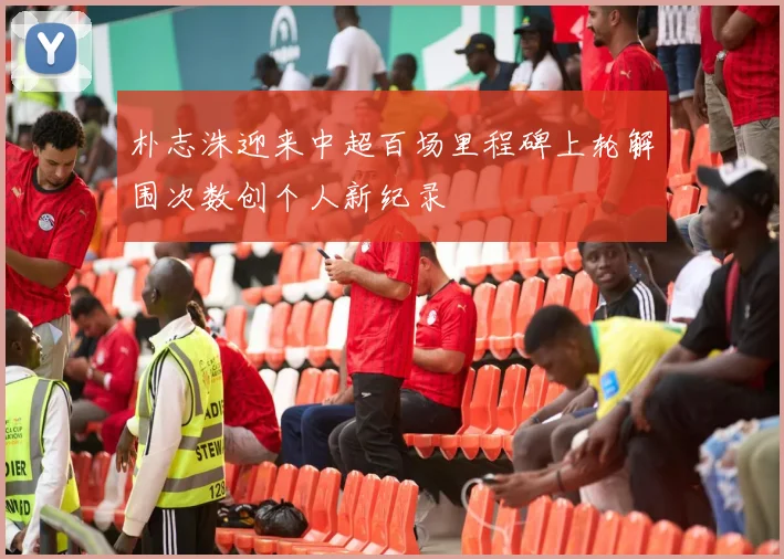 朴志洙迎来中超百场里程碑上轮解围次数创个人新纪录