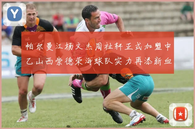 帕尔曼江杨文杰周祉轩正式加盟中乙山西崇德荣海球队实力再添新血