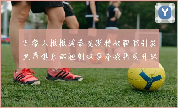 巴黎人报报道泰克斯特被解职引发里昂俱乐部控制权争夺战再度升级