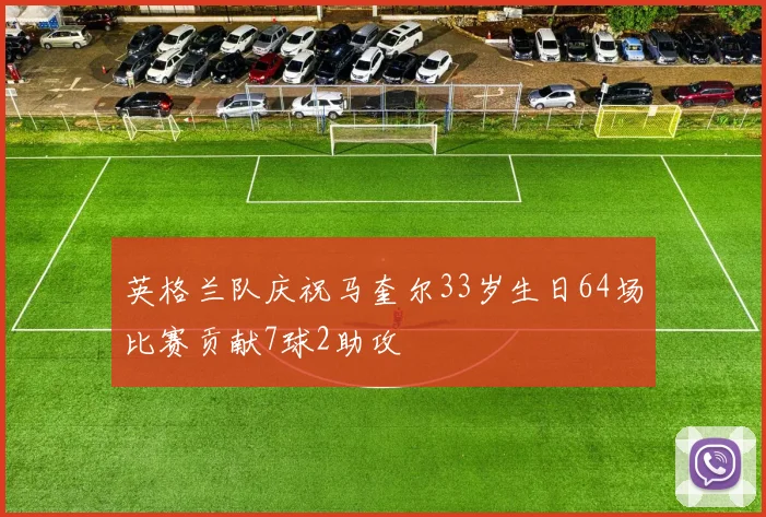 英格兰队庆祝马奎尔33岁生日64场比赛贡献7球2助攻