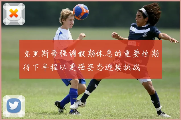 克里斯蒂强调假期休息的重要性期待下半程以更强姿态迎接挑战